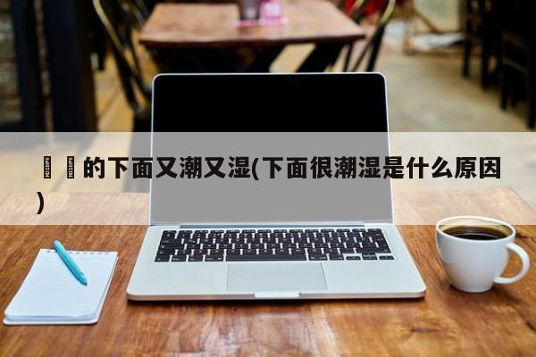 妺妺的下面又潮又湿(下面很潮湿是什么原因)