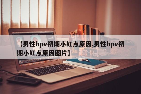 【男性hpv初期小红点原因,男性hpv初期小红点原因图片】