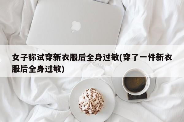 女子称试穿新衣服后全身过敏(穿了一件新衣服后全身过敏)