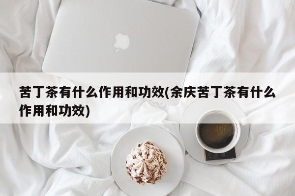 苦丁茶有什么作用和功效(余庆苦丁茶有什么作用和功效)
