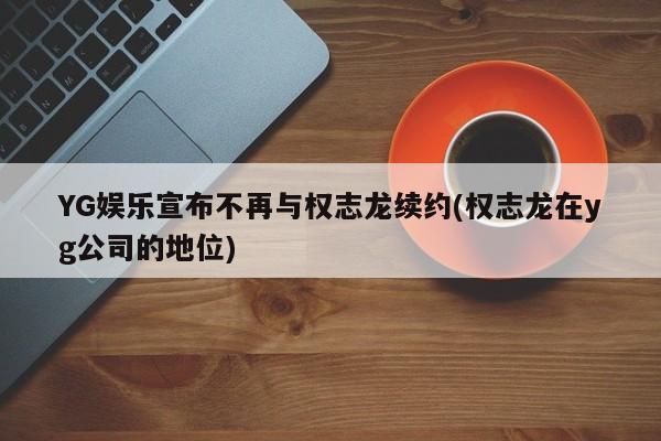 YG娱乐宣布不再与权志龙续约(权志龙在yg公司的地位)