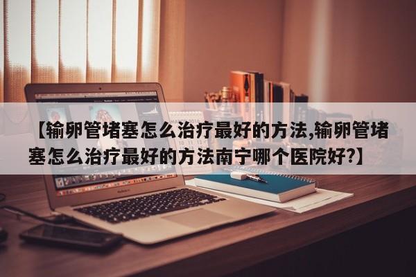 【输卵管堵塞怎么治疗最好的方法,输卵管堵塞怎么治疗最好的方法南宁哪个医院好?】