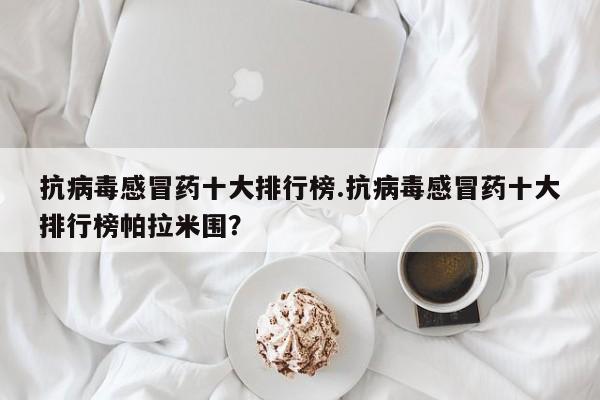 抗病毒感冒药十大排行榜.抗病毒感冒药十大排行榜帕拉米围？