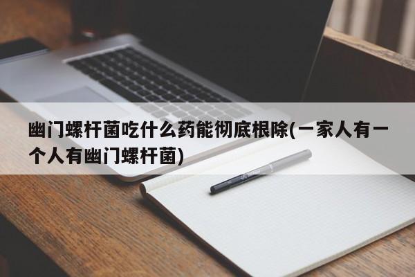 幽门螺杆菌吃什么药能彻底根除(一家人有一个人有幽门螺杆菌)