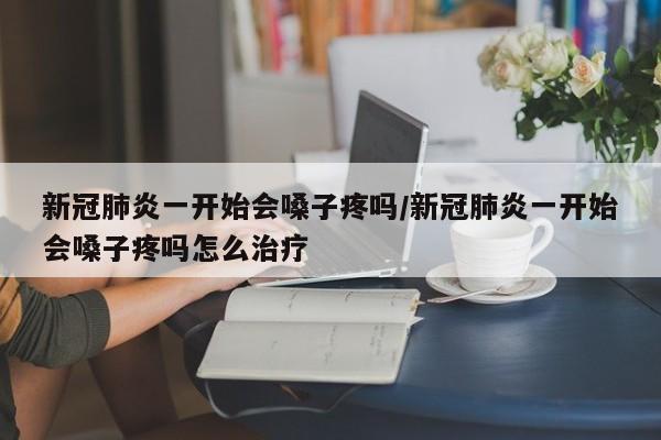 新冠肺炎一开始会嗓子疼吗/新冠肺炎一开始会嗓子疼吗怎么治疗