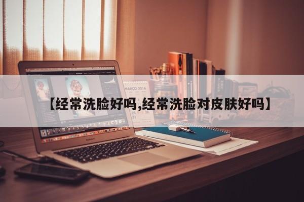 【经常洗脸好吗,经常洗脸对皮肤好吗】