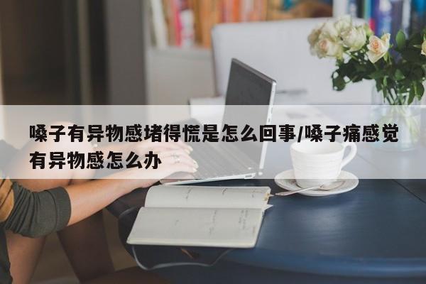 嗓子有异物感堵得慌是怎么回事/嗓子痛感觉有异物感怎么办