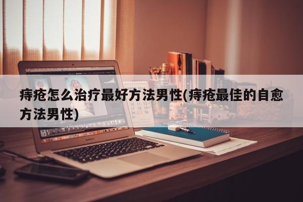 痔疮怎么治疗最好方法男性(痔疮最佳的自愈方法男性)