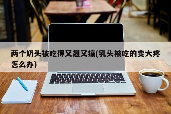 两个奶头被吃得又翘又痛(乳头被吃的变大疼怎么办)