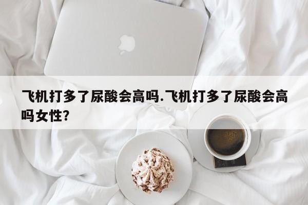 飞机打多了尿酸会高吗.飞机打多了尿酸会高吗女性？