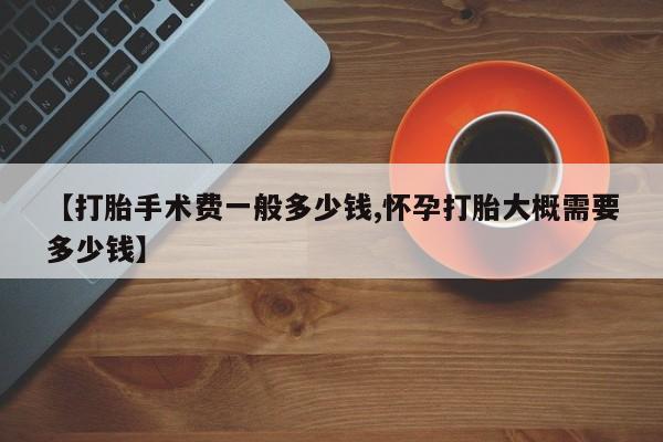【打胎手术费一般多少钱,怀孕打胎大概需要多少钱】