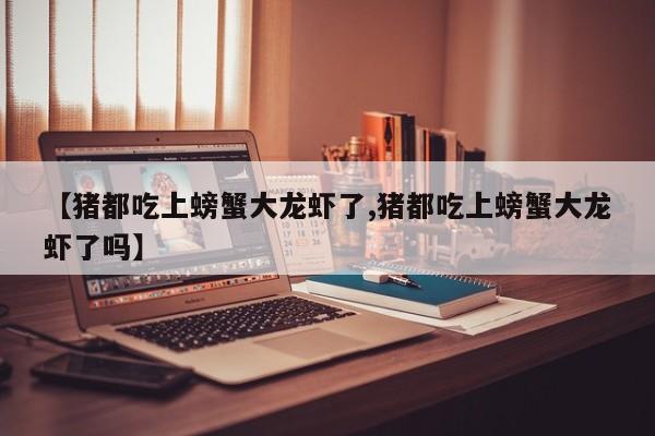 【猪都吃上螃蟹大龙虾了,猪都吃上螃蟹大龙虾了吗】