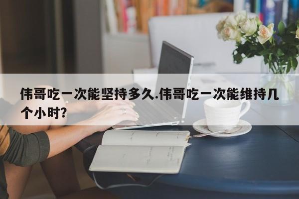 伟哥吃一次能坚持多久.伟哥吃一次能维持几个小时？