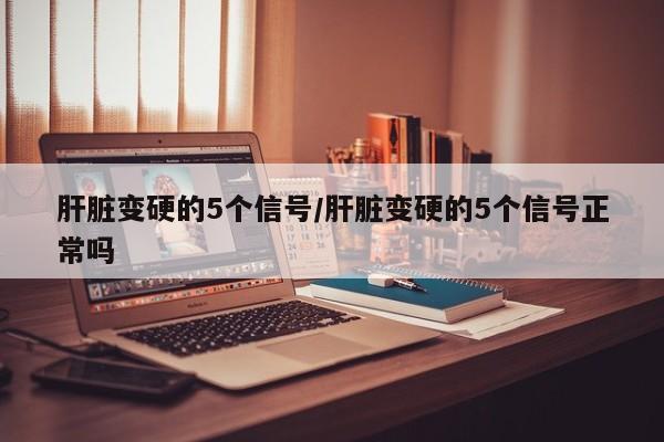 肝脏变硬的5个信号/肝脏变硬的5个信号正常吗