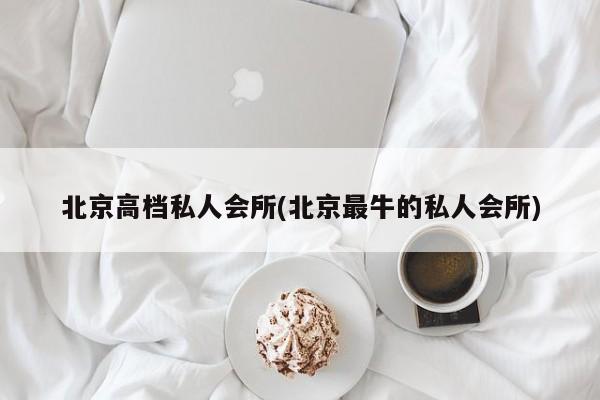 北京高档私人会所(北京最牛的私人会所)