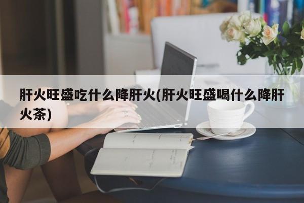 肝火旺盛吃什么降肝火(肝火旺盛喝什么降肝火茶)