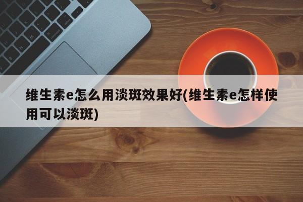维生素e怎么用淡斑效果好(维生素e怎样使用可以淡斑)