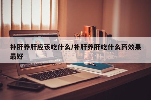补肝养肝应该吃什么/补肝养肝吃什么药效果最好