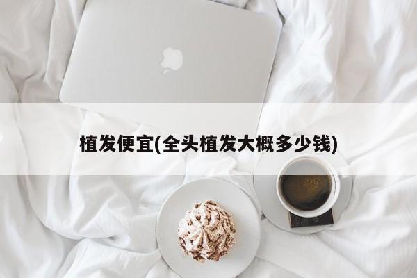 植发便宜(全头植发大概多少钱)