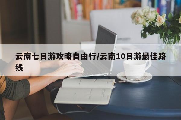 云南七日游攻略自由行/云南10日游最佳路线