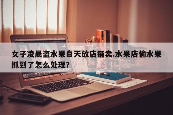 女子凌晨盗水果白天放店铺卖.水果店偷水果抓到了怎么处理？
