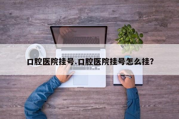 口腔医院挂号.口腔医院挂号怎么挂？