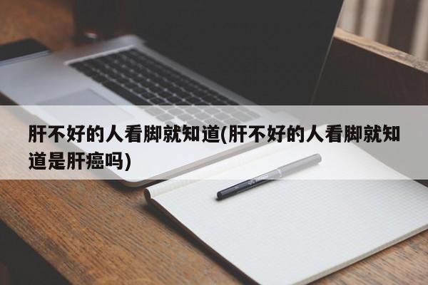 肝不好的人看脚就知道(肝不好的人看脚就知道是肝癌吗)