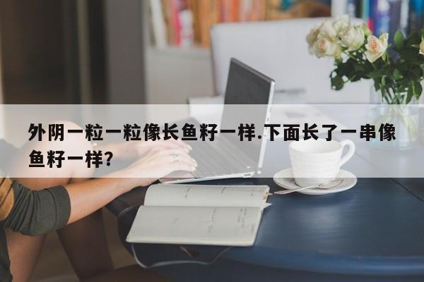 外阴一粒一粒像长鱼籽一样.下面长了一串像鱼籽一样？