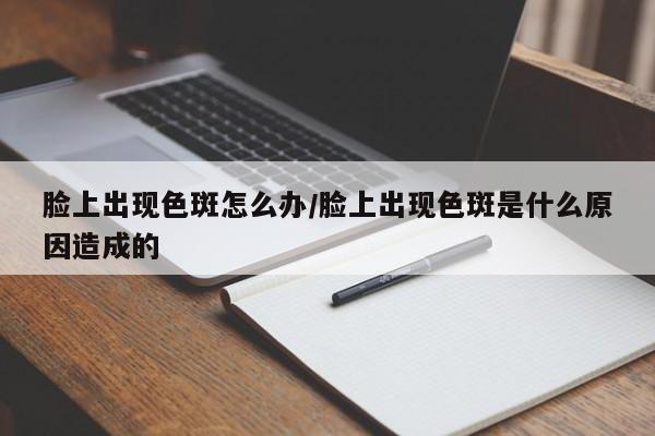 脸上出现色斑怎么办/脸上出现色斑是什么原因造成的