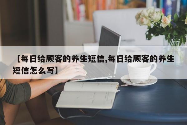 【每日给顾客的养生短信,每日给顾客的养生短信怎么写】