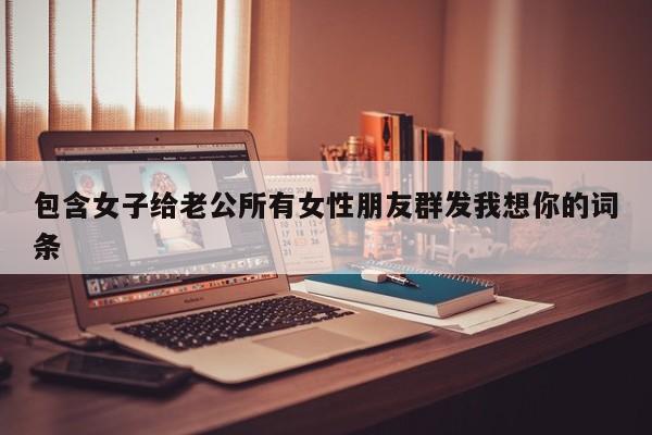 包含女子给老公所有女性朋友群发我想你的词条