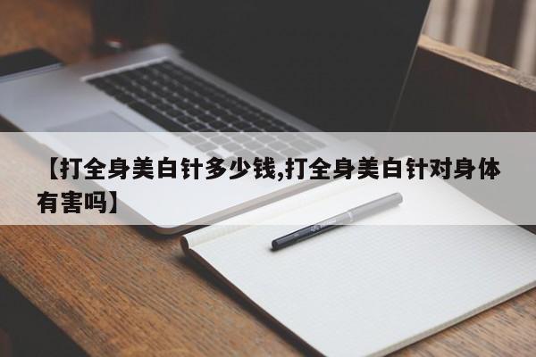 【打全身美白针多少钱,打全身美白针对身体有害吗】