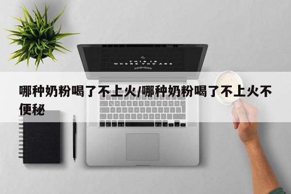 哪种奶粉喝了不上火/哪种奶粉喝了不上火不便秘