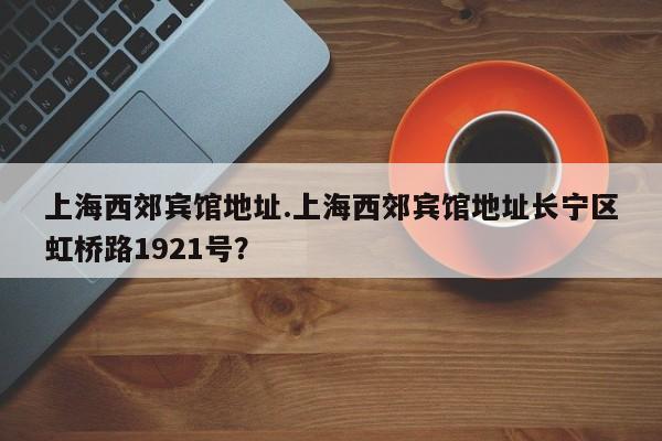 上海西郊宾馆地址.上海西郊宾馆地址长宁区虹桥路1921号？