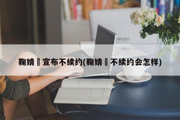 鞠婧祎宣布不续约(鞠婧祎不续约会怎样)