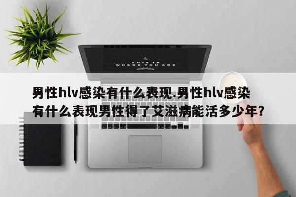 男性hlv感染有什么表现.男性hlv感染有什么表现男性得了艾滋病能活多少年？