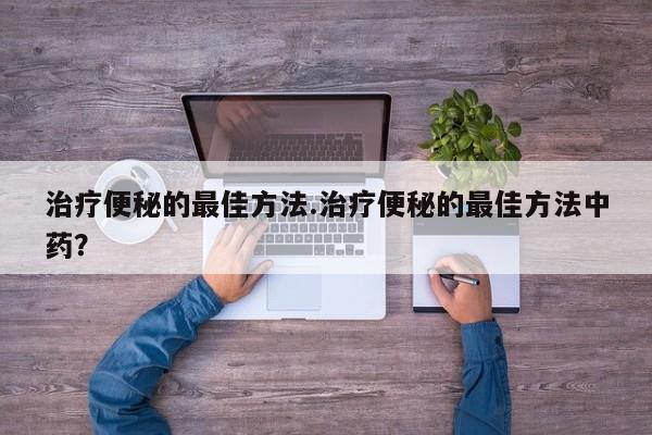治疗便秘的最佳方法.治疗便秘的最佳方法中药？