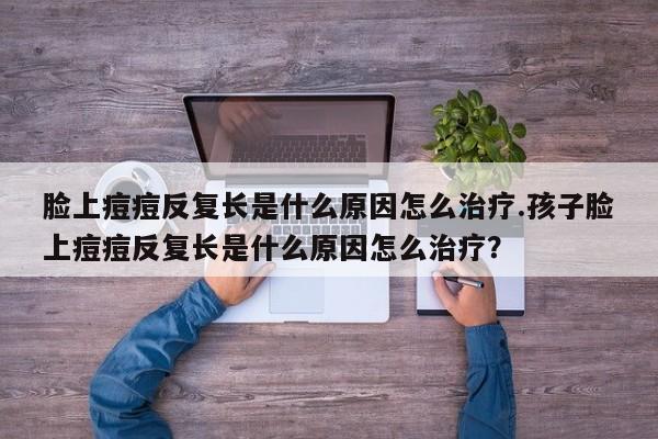 脸上痘痘反复长是什么原因怎么治疗.孩子脸上痘痘反复长是什么原因怎么治疗？