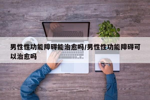 男性性功能障碍能治愈吗/男性性功能障碍可以治愈吗