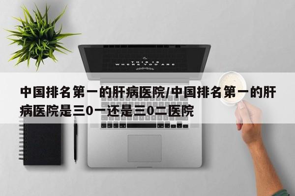 中国排名第一的肝病医院/中国排名第一的肝病医院是三0一还是三0二医院