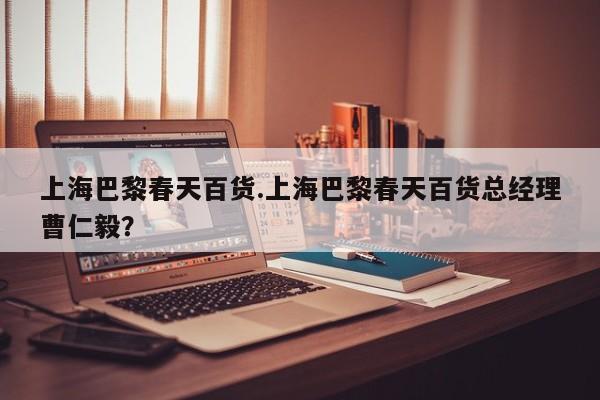 上海巴黎春天百货.上海巴黎春天百货总经理曹仁毅？