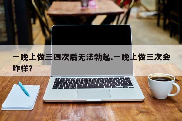 一晚上做三四次后无法勃起.一晚上做三次会咋样？