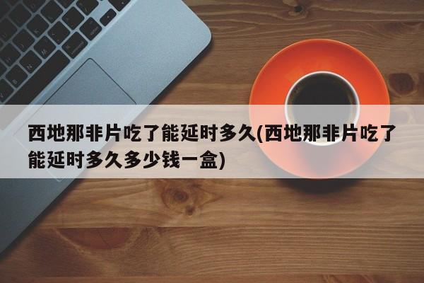 西地那非片吃了能延时多久(西地那非片吃了能延时多久多少钱一盒)