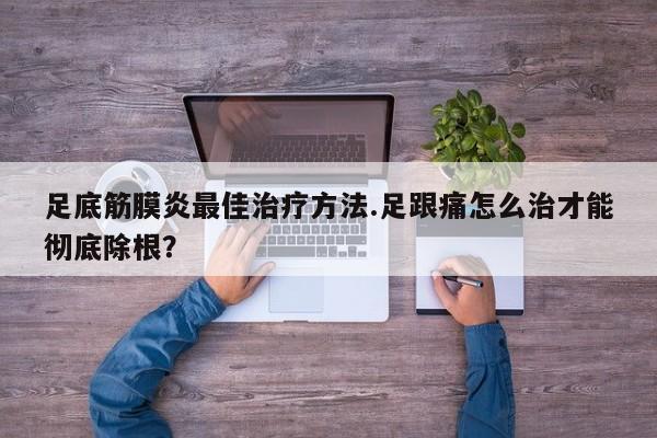 足底筋膜炎最佳治疗方法.足跟痛怎么治才能彻底除根？