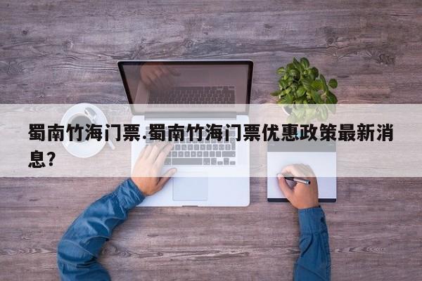 蜀南竹海门票.蜀南竹海门票优惠政策最新消息？