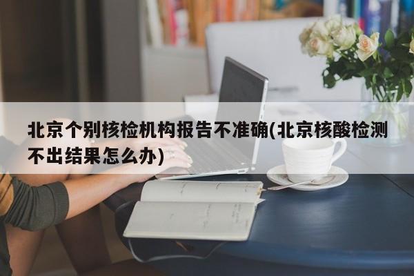 北京个别核检机构报告不准确(北京核酸检测不出结果怎么办)