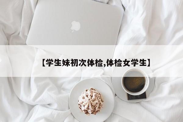 【学生妹初次体检,体检女学生】