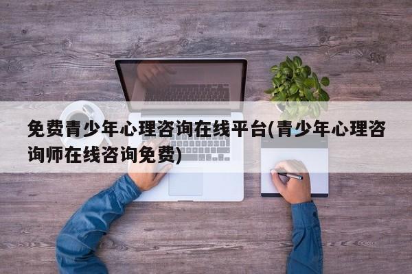免费青少年心理咨询在线平台(青少年心理咨询师在线咨询免费)