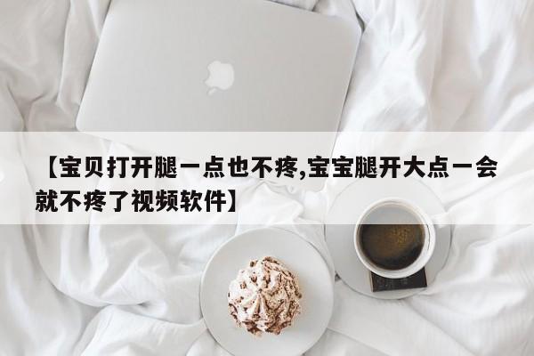 【宝贝打开腿一点也不疼,宝宝腿开大点一会就不疼了视频软件】