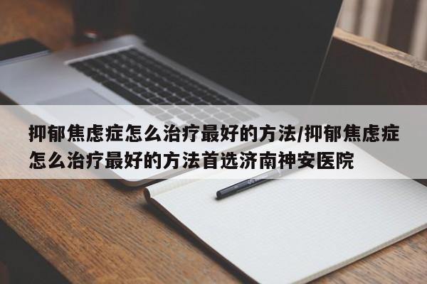 抑郁焦虑症怎么治疗最好的方法/抑郁焦虑症怎么治疗最好的方法首选济南神安医院